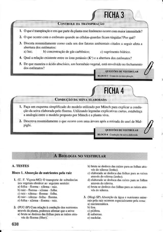 1. OqueéÌranspiraçaoeeÌnquep le daplantaessefènômenoocorecomrnaiorintensidade?
2. O queocoÍe como estômatoquandoascéluÌas-guardâsfìcrìmtúrgidâs?Porquê?
3. Discutaresumidamentecomocadaum dosfâroresâmbientâiscitadosâ seguirafetaa
abeÍuradosesÌômâtos:
a)Ìuzi b) conce.traçãodegáscarbônico; c) süprimenrohídrico.
4. Qualarelaçãoexislenleentrcosíonspotássio(K') e ââbeíürâ doseslômatos?
5. DequemâneiÌao ácidoâbscísico,umhornôniovegeÌaÌ.esÌáenvolvidonofechamenro
II(t|A
CoNDUçÃo DÀsErvÂ DLABoRADA
Façaum esquemâsimplificadodo modeloutiÌizìdo porMünch parâexplicara condu-
çãoda seivaeÌâborâdâpelofloema.UtilizandoÌegendâsexplicâtivascuÌras.estabeleçâ
a anêlogia enÌIe o modelo proposto por Münch e a pÌântâ vivâ.
DescrevaÌesumidâmenteo qüeocone com uma árvoreapósa retiradâdo anctde Maf
pighi.
;',,;i':,:,.
A. TESTES
Bloco 1.Absorçãodenutri€nt€s pela râiz
l. (U.F.Viçosâ-MG)O Ímsportedesubslâncirs
nosvegelarsobedeceâo seguintesentido:
a)folha floena- xilema-Eiz.
b) raiz- floema- xiÌema folha.
c) râiz- {ilem - fl@ma folha.
d) râiz- {ileM - folha fl@ma-
e)lôlhâ - xiÌema floema raiz.
2. (!UC'SP) Comrclaçãoàconduçãodosdúúièntes
atmvésdãplanta,podemosafirmú queaselva:
a) bnta sedeslocâdâsfoÌìas pea asraízesarra,
vésdofl@ma(líbe.):
638
b) brutr sedeslocâdasraízespdraaslblhas.ta
vésdoxile'M (lenho)
c) elaboradasedeslocadasfolhaspâÍaas.aízes
aÍâ!ésdoxilena(Ìenhó).
d)elâborâdasedeslocadasrìízespda asfolhas
atravésdo xilenã.
e) bota sedesl@.daslblhasparaâsÍâízesaÍa
3. (MoglSP)Absorçãodeáguae nutrientesmire
Eis pelaraizocoÍemespeciaimenrèpelàzona:
b) lisa.
 
