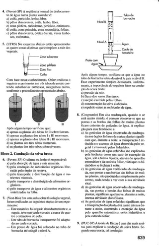 4. (Fuvesr-SP)A seqüêncianomaÌ dodeslocanen-
to deáguanunà plmta vascúlaré:
a) coifa,perjciclÒ,leÍho, líber.
b) pêÌosabsoNentes.coifa.lenho,líbèr.
c) zonapilíera. endoderme,periciclo.estômatos-
d) cojía,zonapriníria. zola secundária.foÌhas.
e) pèlosabsorentes,cóÍex daraiz.vasosÌcúo-
(UFRS) No esquem abaüo estão aprcsenladd
ãsquatro zonas distintas que @mpõeD ! raiz dos
CoÌnbâs€nessecoúelinento, OÌúertrealirru o
se8úìmèexperiúênto:e6 lrêslubosdeènsaiooú
tedo substâúcid nulrìtiÌas, mergDÌhoÌraízes,
conform oprocedimeúoaprercnradoabaiio.
ffi ffilà
ffiÂé{ HW Kffi*#
E&RR{ Fiffi& ffiffi
-
r
-
-
E I
v:-7
t l
ApósàlguD tenpo veúficôuque:
à)apenasâ! pÌâútâsdosúbos I ell sobrcúveram.
b) apen6 asplantasdostuìos I € III moftrah.
c) apend aspltutasdostuìos II eIII noreúm.
d) aspÌantasdosÍês tubosmorelm.
e)aspÌatrtasdostrêstubossobEviverm.
Bloco 2. Conilução da seivâ brutâ
ó. (FuvestSP)O xiÌemaouÌeúo ées?otrsávoÌ:
a) pelaabsorçãodeáguae saisminerais.
b) pelacoDduçãode substâncidorgâni.ls Ìiìç-
raúis peloórgaoderes€ra
O pelo trdsporte e distribuição de águaê Ìu-
d) peloLaÍspoÍrèedist ibuiçãodèalimentosor
e) peÌotrdspoÍe d€água€ aÌimetrtosorgânicos
sintorizadosnalblha.
7. (Vest-Rio)En umaaulasobrefisiologiavegetal.
folm rèalizâdasasseguints elapâsdeumexpe
Un tomateirofoi egado abnnddiemenree,a
seSuir.Ìeveseucaulecorúdo acercadequa-
trc c€ntímetrcsrlo soÌo.
- Ufr rubodeboúàchâbànspdèntèfoi adâpià
dono caulecorlado.
Um poDcode águafoi coÌocadono tubo dc
borachaatéatinsii odvel A.
Após algumtempo,vcrificou sequea águr no
lubodebomchâ sDbiudoúveÌ A püa o dvel B.
Esseeiperimento sifrples dcmonsha,indireta
mntq ainportânciadosègujntofator!a condu-
b) Íluo dosvasosìiberiúos.
c) sucçãooxercida?elasfolbas.
d) concentraçãodaseivãelaìoFda.
e)epulsão entrcasnoléculasdc água.
(Cesgrúio) Em âlta madngada, quddo o d
estámuito úmido,é cohum obsewd-sequc 6
ponÌâi è Àsbordâsdasfolhd de muiiasplútÀs
ficaú cobeÍrs de goÍcuÌas de água.A explicâ-
çãopda ese fenômenoé:
â) As goículas deáguaobwradas .lemdnga
danosórgãosfoliúes de@rÌasplelas sìgnìF
cm quo.durúte a noito.! trdstiração é r
duzidaeo ercessodèásuaabsnida peÌove
getaìéelininado peloshidàtódios.
b) As golícÌlas dè águaeferidas sãoexpliúdas
pelabolâniq comoum cas de excreçãoda
água,sobaformÀlíquida,atravésdoapdelho
estomáticoedaculíala foliâr, vhto queoshi-
daúdioss l@hm ànoite.
c) As goículas deáguavèrificÀ.li$dènadruga-
d'r nâ5poníâsonasbordasdÀsfolhâsdenui-
tasplân1às.sãoproduzids sirplesmentepèlÒ
sèÍeno,nadâtodo a ver coma suaatiüdade
d) As goí@las dedB!âobsêwâdãsdefradroga-
d4 nâr ponrâi e bordasdÀsfolhãsde múitÀs
plântÀs,significamquehouve,durúte anoite..
iÍlènsa atividadellooÍiÌida.
e) As goículas de águareferidassigniÍcm que
atrtuspiraçãodàsplântlslbi muirointeNadu
tute a noite, ooftndo a excreçãoda áeua
pelo apNlho estomálico,p€loshidâtódiose
(PUC'SP)A teoriadeDúon éuM dasmis acei
las!m explicd a conduçãoda sìva bnta. se
guldo essateoria.tâl condução:
8.
9,
 