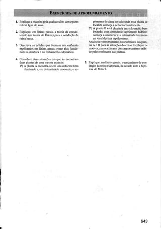 2.
.1.
Expliqueêmâreimlela quâlarraízesconsegúem
ExpliqDe,em iinhs gerais.a toria da cesão-
tensão(ou teoriade Dixon) púa a condnçãoda
Descrevaas célulasque formm um estômato
explicmdo, em linhasg€rais,comoelasturcìo-
nàú nââbertuaeno fechdnentoostomático.
Considereduasrìuações en que seenconrar
duasp]úLardeunâúesmâespécie;
li) A planÉ A enconlra{eeú um âmbièúièbem
iluninado e,emdeteminadomomento,o su
pÌimentodeáguano soloondeessaplarta se
localizacomeçêa setomd insuficienle-
2i) A pldla B estáplatrradaem solomuito bem
ìrig.do, com abundantesuprimenÌohidrico;
começaa aDoiÌecere a intensidadeluminoe
!o l@al declie Íapidnmènt€.
Anâliseocorportamentodosèstônârosdâs!le,
lÂsA eB lda tussituaçõesdesdilâs.Expljqueos
motivos,pm cadac6o, docomportìmentoeÌibi-
dopeÌosestôNtos dà! plmtas.
EÌpüque,emlinhasge.ais.o mecanismodecor
duçãodaseivaelaborâdã,dcacordocomahìpó
 