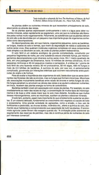 Têxtoroduzidoeodo ododoliwoTheMéchineryoíNoruredepoul
R.Ehrlich,EditoroSimon&Schus|er,Inc.,NovoYork,EUA,1987.
Asplantasoblêmos nuÍientêsminerâisdequênêcêssitâmprincipalmenledo solo,
absorvendo-osatravésdasraízes.
Se as planlasêpenasexpìorassêmcontinuâmênteo soloe a águaparaobternu-
triontesminerais,êstesrapidamentesêêsgotariam,umavezqueosnutrienlessãolibera-
dospelasrochasmuitovagarosâmentê.Felizmêntê,assubslânciâsquêasplantâsÍêtiram
dosolosãoa eledevolvidâsporumpêquênomâsimportântegrupodeorgânismosconhe-
cidoscomodêcompositores.
Osdecomposilorêssão,emsuâmaioâ, orgânismospêquênos,comoas bâctérias,
osfungos,inselosdo soloe veÍmes,quevivemdâdegrâdâçãode restosê câdávêresde
outrosserêsvivos.Ëlêsquebrâmmoléculasorgânicascomplexasemseuscomponentes
maissimplese osdevolvêmaosolo,deondeâsplantaspodemreabsoryêios.
O soloÍérÌilé um sistêmâêcológicode grandêcomplexidade,conslituídopoÍ
pequenosÍragmêntosdê rocha,porumasubstânciâêscurachamâdahúmus,pormicrooÊ
ganismosdêcompositoresê pordiversosoutÍossêrêsvivos.Em 1 mêlroquâdrâdode
solo,emumapâsìagemdâ Dinâmârcâ,hâviâ10milhõesdevermescilíndricos,45 mil
pequenasmjnhocâsê 48 milpequênosinsêtosê cârrâpâtos.A análisêde 1 grâmâde
solofértilde umâÍâzendârêvelou30 milprotozoários,50 milalgas,400 milfungose
maisde 2,5 bilhõesde bâctériâs.A químicâdo solo, por sua vez, é êxtremamêntê
complicada,governadaporintêrâçõeselétricasqueocorrêmnaturalmenteentrepaftí-
culasde argilae de húmus.
Paraseavaliaraimporlânciadosorganismosdosolo,bastadizerqueosserêsdomi-
nantesnasflorêsìasnãosãoasárvorês,masosÍungosqueformammicorrizas.Micorrizas
sãoassociaçõêsmuluamentebênéficasentrêraízêsdê áNorêse certosfungosdosolo.
OsfungospenêlramouenvolvemâscélulâsdâsÍâízese asajudamaabsorvêrnutriêntês;
omtroca,recêbêmdasplanìasenergiânaformadecarboidraìos.
BactériastambémvivêmemassociaçãocomrâízêsdeplanÌas.Porexemplo,nosolo
imediatamenteaorêdordasraízêsdotrigo,a concêntraçãode muitostiposde microorga-
nismosé de duasa vintevêzêsmâiorqúenosolomaisdistante.Acredita-sêquemuiÌos
dossesmicroorganismos,comoâs micorrizas,âuxiìiamasplantasâ absorvêrminêrais
Osolòtêm,portanÌo,papelmâisimporlantêdoquêsimplêsmentesustenlarâsplân-
Ìas.E umsistemadêlicado,Íundamêntâlâocrescimêntodosvêgetaisê à sâúdedetodo
o ecossistema.lJmagrandêvaÍiêdâdêde agÍèssõês,comoa erosão,o mauusode
fertilizantêsê pêsticidas,aschuvâsácidas,incêndiosêic.,âlteraa químicadosolo,dizi
mandoseushabitanÌêse compromêlendosuâcâpâcidadêdênutrirasplantas.Oêcono-
mistaagrícolaLesterBrownnãoexageraquandodiz:"A cívilìzaçãopodesobreviverâo
esgotamentodasrêservasde pêìróleo,masnãoà contÍnuaperdâde nutrientesdo solo
porinteressecomercial".
658
 