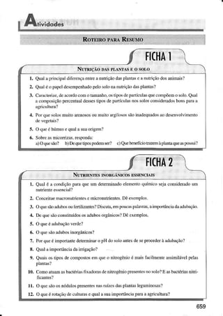 $Ari"iaoaes
FIffiA
NurRrçÃo DÁsPLÂNTÁSEo soÍ-o
l. Qualâprincip,ìldiferençâentreanutÌiçãodaspla.tasc ànulÌiçãodosanimaisÌ
2. Qualé o pàpeldesempenhadopeÌosolonanutriçãodlìsplântâs?
3. Car.ìcterizc,dercoÌdocolno tamanho.ostiposdepârtículasqxe.onìpõemo solo.Qual
â composiçãopercentuaÌdessestiposdepaftículàsnossoÌosconsideradosbonsprrai
4. PorquesoÌosmuitoaÌenososouìnuiioargilosossãoinadequadosaodesenvolvnÌento
5. O queó húmüsequaÌasuaorigeml
6. Sobrers micorrizâs,respondai
a)Oquesão? b)DequeúpospodeÌnser? c)QuebeneÍïciotÍazÊmàplantaqued!possui?
FICHA2
N!"rRrENTEsrNoRc,ÂNrcosEssENcIArs
1 QUâlé â condiçãoprÍ,rqneum deteminadoelementoqrÌíÌnicosejaconsiderâdoum
nutrienteessencial?
2. ConceitueìnacronutricntcsÈmicronuúentes.Dêexemplos.
3. OquesãoìdubosoÌìfèÍìÌizântesÌDiscuta,eÌnpoücrspâÌaÌas.aimpottânciadaddubação.
4. Dequesãoconstituídososadubosorgânicos?DéexempÌos.
5. O queéÂdlrbâçãoverde?
6. O qúesãoâdubosinorgânicos?
7. PorqucéimpoÍtantedeterminaÌo pH dosoÌoântesdeseprocederà rdubâção?
8. QuâÌâinpoÌÌância daiÌrigàçãol
9. Quâisosúposdecompostosemqueo nitrogêdoé majsfacilmenÌeâssimiÌávelpeÌas
pÌanlas?
10. ComoatuamasbactériasfixadorâsdenitrogêniopÌesentesnosoloÌ E asbactériasnitri-
11. O qüesãoosnóduÌospresentesnasraízcsdàsplanÌasÌeguninosâs?
12. O queé rdaçãadcculturâsequaÌasuaimportânciâprìrââagÌicultura?
659
 