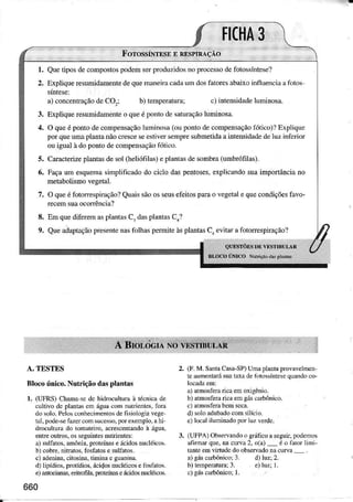 l.
2.
3.
4.
8,
9.
Qnetìposdeconpostospodemserproduzidosno processode fotossíntese?
ExpÌiqueresumidamentede quemaneirac.ìdâum dosfâtoresâbaìxoinfhenciaâfotos
â) concenúâção de CO,: c) inteÌìsidâJeluminosr.
7-
Explique resumidêmerte o que é po'to dc sâturâçãoÌuminosa.
O queé pontode compensaçãolumiiosâ (ou ponto de conpensaçãolõtico)?Explique
por querma plantanãocresceseestivcrsenPresobmeúdaa intensidâdedc luz infcnor
ou iguaÌ à do ponto de compensêçãofótico-
Caracterize plantas de sol Gìeliófilâ9 c plânrâs de sonbra (umbÌó1ìlâs).
lìaça um esquemásimplificido do cicÌo daspenÌoses.expìicandosuaimpoÌÌânciâno
metabolismovegetal.
O queé fotorrespiração?Qüâissãoos seuse1èitosparao vegetil e quecondìçõeslavo-
rccemsuaoconência?
Em quediferema-splant{sCr dàsplântâsC1?
Que adaptaçãopresente nâsfolhâs permìÌe àsplântas Ci evitar a fotorrespiração?
:orn"ro".ou
"*t*u** f/.a
o Nurì(:íi d:içi&;Íii
A. TESTES
Rìocoúnico.Nutúçãodâsplântas
l. (LTFRS)Chma scdc hidrocuhumà iécnicâde
cuÌtilo dc pllllls cìì águ! com nutrienles,forâ
d()olo.PebsconhecinèÍtosdefisìologl.vege
ra].pode+efüEr comsucesso,porexenplo,ahi
dÍôcultuÍado tÒmâteiro.acrescenúndoà ígua,
effre ouÍos. osse8umÌesnuuenÌes:
a) sulfaÌos,anônla.prcteínaseícidos trucléicos
b)cobre.nibatos,foú.tose sulfatos.
c) adenin.,citosin.,tiDinac guanina
d)lipídios,protídios,ácidosnucléÌcosc fôsfatos.
e)útcim! erìlrcfiIa.proÌeimseácidosnucléicor.
660
2. (F.M. SarlâCâSâ'SP)Umì plantagovavclmcn
teaumenlâúsualdâ deld{)ssÍìtesequandoco-
ã) rtnosfera rìc. emoxigênò.
b) rÍnosfer"rìc. emeáscdbônìco.
c) aÌmosferabenÌseca.
d) solordÌbâdocomsilício.
e)Ìrcalìlúninadopor1u7verde.
3. (UFPA)Obseflrndoo srúticoaseguÍ,podeDos
âfimâr q!e. m cuNa2, o(a)_ é ÒàtoÍ lìni'
t.nte emviÍtudc do observadonâcurva
a)gáscafbônicoiI d)luzr2.
 