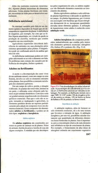 Além dosnutrientesessenciaismenciona-
dos, algumâsplantasnecessitamde eÌementos
âdicionais.CeÍas plantaslitoúneas,poÍ exem-
plo,necessitâmdesódioparasedesenvolvernoÍ-
malmente.
DeÍiciêncianutricional
us srDtonÌascausâdospeLaÌaltaoeun ele-
mentoquímicodependemdâtungãoqueelede-
semp€úanoorganismodâpÌânta.A deficiêncja
demagnésio,por exeÌÌplo, fâz com que asfo-
thasfiqüemamâreladas,emviíude daquedana
produçãode clorofila,moléculaque contém
mâgnésioemsuaconstituição.
Agricultorcsexperientesdescobremdefi-
ciênciâsdenutrìentesemsuasplântâçõ€speÌos
sinlomâsapresentadospelasplantas.O diagnós-
lico podeserconfìrmadoatravésdaanáÌisequí
Ai d€fi.ièn.iânumcionJispodemseÍcom.
gidâsadicionando-seaosolooelementoemfâÌta
O' probleÍnâmâi.comun.'àocau.ado'porde-
ficiênciâsdenitÌogênio,fósfoÌoepotássio.
Adubosou fertilizantes
A monee a decomposiçáodo' 'ere.
ivoc
deumambientenatuÍal,comoumcampoouLÌma
noresta,deolreâo.oìoo elemenlosreúrados
pelasplantas.lssopossibìÌitâaconstanterecicÌ&
gemdoselementosqüímicos.
EmumcâmpodecultiYo,poÌém,a situação
édiferenÌe.Açpranlas.io removidas.inleirasor
em paÍe, e utilizadascomoaÌimentopeÌoho
memouporanimaisdonésticos.Comis,soo soÌo
vâigradâiìvamenteempobrecendoemeÌemenÌos
qurmi(ore*enciâi.Paraqueo rolonio 'e es-
gote,tomândo-seìnâdequadoà agÍcuìturâ,os
elemenro.p€Ídido.deem'er rcpo'ro.periodi-
câmenÌepeldâdiçàodecompoïo' rico' emele-
menÍoses'enciàs.L'es compo'ro(.dodenomi-
nâdo.âdubosou ferlilizâDles.e podem'er de
doistipos:orgânicose inorgânicos.
AdrìbosoÍgâücos
Os âdubosorgánicossàocon.liruído'por
restosoupaÌ1esdeanimaisoudeplantas.Fezes
deânimâi..fâíúd depeieeÍari$hâde'ojâ.ào
âìgun.eempìo'.A medrdaqueüo decompos-
tosp€losorgânismosdosoÌo,osâdubosorgâni-
cosvão libeÌaDdoeÌementosessenciaisaoffes-
cimentodâspÌântas.
Mútos agdcultoÍesâdubamo soÌocultivan-
doplantasleguminosasedeixandoasâpodrecer
nocampo.As plântasleguminosas,porviverem
emassociaçãocombactériasquefixam nìtrogê-
nio diÌetamentedo aÌ, incorporamquantidâdes
elevâdasdesseeÌementoquímico. A ntilizâção
de leguminosascomoaduboé conhecidâcorno
adübâçãoverde.
Adubosinorgânicos
Adubos inorgânicossãocompostosprodu-
zidos industrialnente que contêmpelo menos
três elemenrosquímicosessenciais:nitrogênio
(N),fósforo(P)e potássio(K). (Fig.31.4)
?
Fisuro3ì.4 Foiodeembolosemdeoduboindudrioli
zodo.Asporcenlogensdecodoelementoquímìcocon
tiJôêmumÍêrlilìzônlôóstumomserindicodosnoem'
bologem.Porexomplo,umÊrtilizonlêrctulodôcomo
sislo"NPK10-12'8" conlêft10%dê nihogênlonofor
mode omôniooo nirrobs,I2% de Íósbrono Íormo
deÍosÍoiosê 8%dêpoir$io nofomq minêrol.
Impoíânciadaâdubaqão
A âdubação orgânicâ, âlém de fomecer Âo
solo elementosessenciâìs,dá a eÌe uÍÌa textura
que favoÍece a retenção de águâ. A âdubação
inorgânicâ, poÌ suavez, possibiÌita câlcüìar exa-
ramente que quântidâdes de diferentes eÌemen-
ros foram fomecidâs àsplantas. lsso é importan-
te, pois aconcentraçãoÍelativa decadâeÌemento
tem influência no tipo de cÍescimento da pÌanta.
Por exemplo, o fomecimento de âltas doses de
nitrogênio estimulâ um cÌescimenlo vegetâtivo
647
 