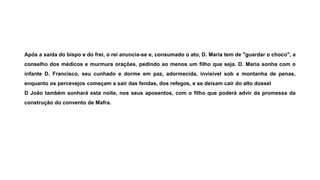 Após a saída do bispo e do frei, o rei anuncia-se e, consumado o ato, D. Maria tem de "guardar o choco", a
conselho dos médicos e murmura orações, pedindo ao menos um filho que seja. D. Maria sonha com o
infante D. Francisco, seu cunhado e dorme em paz, adormecida, invisível sob a montanha de penas,
enquanto os percevejos começam a sair das fendas, dos refegos, e se deixam cair do alto dossel
D João também sonhará esta noite, nos seus aposentos, com o filho que poderá advir da promessa da
construção do convento de Mafra.
 