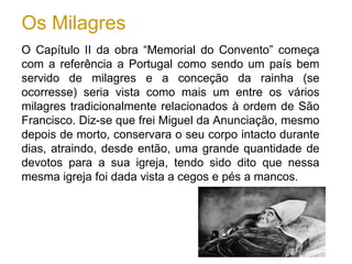 Os Milagres
O Capítulo II da obra “Memorial do Convento” começa
com a referência a Portugal como sendo um país bem
servido de milagres e a conceção da rainha (se
ocorresse) seria vista como mais um entre os vários
milagres tradicionalmente relacionados à ordem de São
Francisco. Diz-se que frei Miguel da Anunciação, mesmo
depois de morto, conservara o seu corpo intacto durante
dias, atraindo, desde então, uma grande quantidade de
devotos para a sua igreja, tendo sido dito que nessa
mesma igreja foi dada vista a cegos e pés a mancos.
 