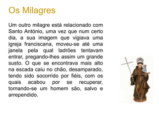 Os Milagres
Um outro milagre está relacionado com
Santo António, uma vez que num certo
dia, a sua imagem que vigiava uma
igreja franciscana, moveu-se até uma
janela pela qual ladrões tentavam
entrar, pregando-lhes assim um grande
susto. O que se encontrava mais alto
na escada caiu no chão, desamparado,
tendo sido socorrido por fiéis, com os
quais acabou por se recuperar,
tornando-se um homem são, salvo e
arrependido.
 