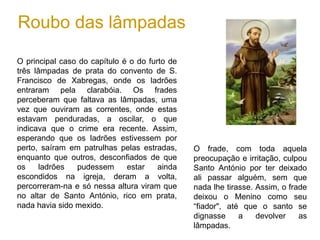 Roubo das lâmpadas
O principal caso do capítulo é o do furto de
três lâmpadas de prata do convento de S.
Francisco de Xabregas, onde os ladrões
entraram pela clarabóia. Os frades
perceberam que faltava as lâmpadas, uma
vez que ouviram as correntes, onde estas
estavam penduradas, a oscilar, o que
indicava que o crime era recente. Assim,
esperando que os ladrões estivessem por
perto, saíram em patrulhas pelas estradas,
enquanto que outros, desconfiados de que
os ladrões pudessem estar ainda
escondidos na igreja, deram a volta,
percorreram-na e só nessa altura viram que
no altar de Santo António, rico em prata,
nada havia sido mexido.
O frade, com toda aquela
preocupação e irritação, culpou
Santo António por ter deixado
ali passar alguém, sem que
nada lhe tirasse. Assim, o frade
deixou o Menino como seu
“fiador", até que o santo se
dignasse a devolver as
lâmpadas.
 