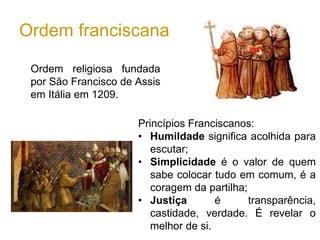 Ordem franciscana
Ordem religiosa fundada
por São Francisco de Assis
em Itália em 1209.
Princípios Franciscanos:
• Humildade significa acolhida para
escutar;
• Simplicidade é o valor de quem
sabe colocar tudo em comum, é a
coragem da partilha;
• Justiça é transparência,
castidade, verdade. É revelar o
melhor de si.
 