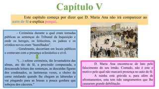 Capítulo V
Este capítulo começa por dizer que D. Maria Ana não irá comparecer ao
auto de fé e explica porquê.
- Cerimónia durante a qual eram tornadas
públicas as sentenças do Tribunal da Inquisição e
onde os hereges, os feiticeiros, os judeus e os
cristãos-novos eram “humilhados”.
- Geralmente, decorriam em locais públicos
e contavam com a presença eclesiástica e civil.
“(…) solene cerimónia, tão levantadeira das
almas, ato tão de fé, a procissão compassada, a
descansada leitura das sentenças, as descaídas figuras
dos condenados, as lastimosas vozes, o cheiro da
carne estalando quando lhe chegam as labaredas e
vai pingando para as brasas a pouca gordura que
sobejou dos cárceres.”
D. Maria Ana encontra-se de luto pelo
falecimento do seu irmão. Contudo, não é este o
motivo pelo qual não marcará presença no auto de fé.
A rainha está grávida e, para além de
afrontamentos, esta tem tido sangramentos que lhe
causaram grande debilitação.
 