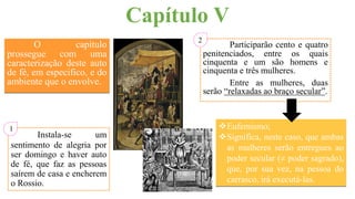 O capítulo
prossegue com uma
caracterização deste auto
de fé, em especifico, e do
ambiente que o envolve.
Capítulo V
Participarão cento e quatro
penitenciados, entre os quais
cinquenta e um são homens e
cinquenta e três mulheres.
Entre as mulheres, duas
serão “relaxadas ao braço secular”.
Eufemismo;
Significa, neste caso, que ambas
as mulheres serão entregues ao
poder secular (≠ poder sagrado),
que, por sua vez, na pessoa do
carrasco, irá executá-las.
Instala-se um
sentimento de alegria por
ser domingo e haver auto
de fé, que faz as pessoas
saírem de casa e encherem
o Rossio.
2
1
 