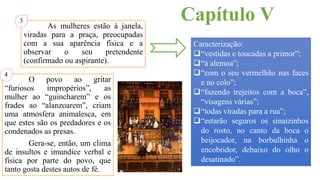 Capítulo VAs mulheres estão à janela,
viradas para a praça, preocupadas
com a sua aparência física e a
observar o seu pretendente
(confirmado ou aspirante).
Caracterização:
“vestidas e toucadas a primor”;
“à alemoa”;
“com o seu vermelhão nas faces
e no colo”;
“fazendo trejeitos com a boca”,
“visagens várias”;
“todas viradas para a rua”;
“estarão seguros os sinaizinhos
do rosto, no canto da boca o
beijocador, na borbulhinha o
encobridor, debaixo do olho o
desatinado”.
3
O povo ao gritar
“furiosos impropérios”, as
mulher ao “guincharem” e os
frades ao “alanzoarem”, criam
uma atmosfera animalesca, em
que estes são os predadores e os
condenados as presas.
Gera-se, então, um clima
de insultos e imundice verbal e
física por parte do povo, que
tanto gosta destes autos de fé.
4
 