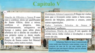 Capítulo V
Simeão de Oliveira e Sousa caso
raro e confuso; dizia ser qualificador
do Santo Ofício, dizia a missa,
confessa e pregava, mas,
simultaneamente, assegurava ser
herege e judeu; para além disto,
afirmava ter o direito de escolher o
seu próprio nome e, deste modo,
tanto se podia chamar Teodoro
Pereira de Sousa como frei Manuel
de Graça, entre outros nomes.
5
Domingos Afonso Lagareiro fingia ter visões
para que o tivessem como santo e fazia curas,
através de bênçãos, palavras e cruzes, entre
outras superstições.
Padre António Teixeira de Sousa
“solicitava” mulheres.
Sebastiana Maria de Jesus um quarto de
cristão nova; tinha visões e revelações e ouvia
vozes do céu.
Sebastiana Maria de Jesus é caracterizada
como sendo uma feiticeira e uma carrana, o que, no
contexto do auto de fé, era uma injúria grave.
Implicava que esta lançava feitiços, que era imunda.
Era considerada uma bruxa.
 