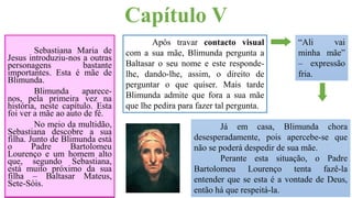 Capítulo V
Sebastiana Maria de
Jesus introduziu-nos a outras
personagens bastante
importantes. Esta é mãe de
Blimunda.
Blimunda aparece-
nos, pela primeira vez na
história, neste capítulo. Esta
foi ver a mãe ao auto de fé.
No meio da multidão,
Sebastiana descobre a sua
filha. Junto de Blimunda está
o Padre Bartolomeu
Lourenço e um homem alto
que, segundo Sebastiana,
está muito próximo da sua
filha – Baltasar Mateus,
Sete-Sóis.
Após travar contacto visual
com a sua mãe, Blimunda pergunta a
Baltasar o seu nome e este responde-
lhe, dando-lhe, assim, o direito de
perguntar o que quiser. Mais tarde
Blimunda admite que fora a sua mãe
que lhe pedira para fazer tal pergunta.
“Ali vai
minha mãe”
– expressão
fria.
Já em casa, Blimunda chora
desesperadamente, pois apercebe-se que
não se poderá despedir de sua mãe.
Perante esta situação, o Padre
Bartolomeu Lourenço tenta fazê-la
entender que se esta é a vontade de Deus,
então há que respeitá-la.
 