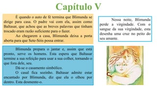 É quando o auto de fé termina que Blimunda se
dirige para casa. O padre vai com ela, assim como
Baltasar, que achou que as breves palavras que tinham
trocado eram razão suficiente para o fazer.
Ao chegarem a casa, Blimunda deixa a porta
aberta para que Sete-Sóis possa entrar.
Capítulo V
Blimunda prepara o jantar e, assim que está
pronto, serve os homens. Esta espera que Baltasar
termine a sua refeição para usar a sua colher, tornando o
que fora dele, seu.
Dá-se o casamento simbólico.
O casal fica sozinho. Baltasar admite estar
encantado por Blimunda, diz que ela o olhou por
dentro. Esta desmente-o.
Nessa noite, Blimunda
perde a virgindade. Com o
sangue da sua virgindade, esta
desenha uma cruz no peito do
seu amante.
 