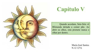 Capítulo V
Quando acordam, Sete-Sóis vê
Blimunda deitada a comer pão. Ao
abrir os olhos, esta promete nunca o
olhar por dentro.
Maria José Santos
N.12 12ºA
 
