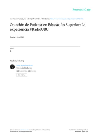 See	discussions,	stats,	and	author	profiles	for	this	publication	at:	https://www.researchgate.net/publication/304012466
Creación	de	Podcast	en	Educación	Superior:	La
experiencia	#RadioUBU
Chapter	·	June	2016
READS
5
4	authors,	including:
David	Hortigüela	Alcalá
Universidad	de	Burgos
113	PUBLICATIONS			26	CITATIONS			
SEE	PROFILE
All	in-text	references	underlined	in	blue	are	linked	to	publications	on	ResearchGate,
letting	you	access	and	read	them	immediately.
Available	from:	David	Hortigüela	Alcalá
Retrieved	on:	16	June	2016
 