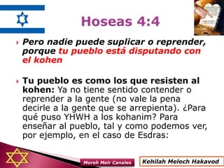  Pero nadie puede suplicar o reprender,
porque tu pueblo está disputando con
el kohen
 Tu pueblo es como los que resisten al
kohen: Ya no tiene sentido contender o
reprender a la gente (no vale la pena
decirle a la gente que se arrepienta). ¿Para
qué puso YHWH a los kohanim? Para
enseñar al pueblo, tal y como podemos ver,
por ejemplo, en el caso de Esdras:
Kehilah Melech HakavodMoreh Meir Canales
 