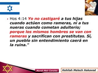  Hos 4:14 Yo no castigaré a tus hijas
cuando actúen como rameras, ni a tus
nueras cuando cometan adulterio;
porque los mismos hombres se van con
rameras y sacrifican con prostitutas. Sí,
un pueblo sin entendimiento caerá en
la ruina."
Kehilah Melech HakavodMoreh Meir Canales
 