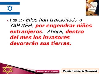  Hos 5:7 Ellos han traicionado a
YAHWEH, por engendrar niños
extranjeros. Ahora, dentro
del mes los invasores
devorarán sus tierras.
Kehilah Melech HakavodMoreh Meir Canales
 