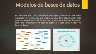 En particular, un DBMS contiene rutinas que traducen los comandos
expresados en términos de una vista conceptual de la base de datos a las
acciones requeridas por el sistema real de almacenamiento de los datos.
Esta vista conceptual de la base de datos se conoce como modelo de
base de datos.
 