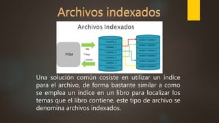 Una solución común cosiste en utilizar un índice
para el archivo, de forma bastante similar a como
se emplea un índice en un libro para localizar los
temas que el libro contiene, este tipo de archivo se
denomina archivos indexados.
 