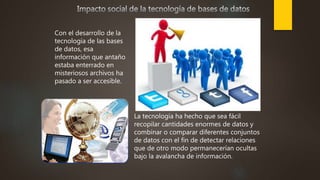 Con el desarrollo de la
tecnología de las bases
de datos, esa
información que antaño
estaba enterrado en
misteriosos archivos ha
pasado a ser accesible.
La tecnología ha hecho que sea fácil
recopilar cantidades enormes de datos y
combinar o comparar diferentes conjuntos
de datos con el fin de detectar relaciones
que de otro modo permanecerían ocultas
bajo la avalancha de información.
 