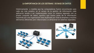 Históricamente a medida que las computadoras fueron encontrando usos
cada vez mas amplios, en el campo de la gestión de información cada
aplicación tendía a ser implementada como un sistema separado con su
propio conjunto de datos, significa que buena parte de la información
requerida por una organización esta duplicada por toda la empresa y muchos
elementos diferentes pero relacionados se almacenan en sistemas separados.
 