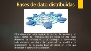 Otra razón mas para separar la interfaz de usuario y las
tareas reales de manipulación de datos en dos capas
diferentes de software es la de conseguir la denominada
independencia de datos la capacidad de modificar la
organización de la propia base de datos sin tener que
modificar el software de aplicación.
 