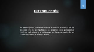 INTRODUCCIÓN
En este capítulo preliminar vamos a analizar el campo de las
ciencias de la Computación, a exponer una perspectiva
histórica del mismo y a establecer las bases a partir de las
cuales iniciaremos nuestro estudio.
3
 