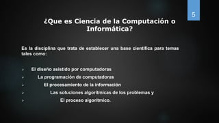 ¿Que es Ciencia de la Computación o
Informática?
Es la disciplina que trata de establecer una base científica para temas
tales como:
 El diseño asistido por computadoras
 La programación de computadoras
 El procesamiento de la información
 Las soluciones algorítmicas de los problemas y
 El proceso algorítmico.
5
 