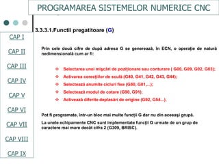 CAPI
CAPII
CAPIII
CAPV
CAP IV
CAPVI
CAPVII
Prin cele două cifre de după adresa G se generează, în ECN, o operaţie de natură
nedimensională cum ar fi:
 Selectarea unei mişcări de poziţionare sau conturare ( G00, G09, G02, G03);
 Activarea corecţiilor de sculă (G40, G41, G42, G43, G44);
 Selectează anumite cicluri fixe (G80, G81,...);
 Selectează modul de cotare (G90, G91);
 Activează diferite deplasări de origine (G92, G54...).
Pot fi programate, într-un bloc mai multe funcţii G dar nu din aceeaşi grupă.
La unele echipamente CNC sunt implementate funcţii G urmate de un grup de
caractere mai mare decât cifra 2 (G309, BRISC).
3.3.3.1.Functii pregatitoare (G)
PROGRAMAREA SISTEMELOR NUMERICE CNC
CAP I
CAP II
CAP III
CAP IV
CAP V
CAP VI
CAP VII
CAP VIII
CAP IX
 