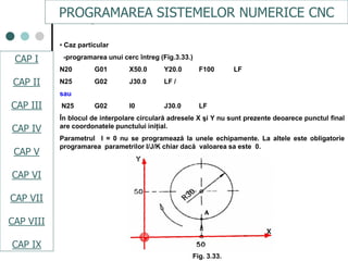 CAPI
CAPII
CAPIII
CAPV
CAP IV
CAPVI
CAPVII
• Caz particular
-programarea unui cerc întreg (Fig.3.33.)
N20 G01 X50.0 Y20.0 F100 LF
N25 G02 J30.0 LF /
sau
N25 G02 I0 J30.0 LF
În blocul de interpolare circulară adresele X şi Y nu sunt prezente deoarece punctul final
are coordonatele punctului iniţial.
Parametrul I = 0 nu se programează la unele echipamente. La altele este obligatorie
programarea parametrilor I/J/K chiar dacă valoarea sa este 0.
Fig. 3.33.
PROGRAMAREA SISTEMELOR NUMERICE CNC
CAP I
CAP II
CAP III
CAP IV
CAP V
CAP VI
CAP VII
CAP VIII
CAP IX
 