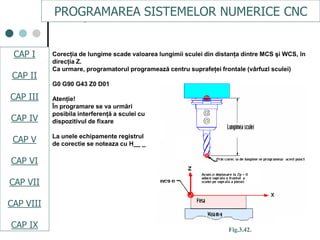 CAPI
CAPII
CAPIII
CAPV
CAP IV
CAPVI
CAPVII
Corecţia de lungime scade valoarea lungimii sculei din distanţa dintre MCS şi WCS, în
direcţia Z.
Ca urmare, programatorul programează centru suprafeţei frontale (vârfuzl sculei)
G0 G90 G43 Z0 D01
Atenţie!
În programare se va urmări
posibila interferenţă a sculei cu
dispozitivul de fixare
La unele echipamente registrul
de corectie se noteaza cu H__ _
Fig.3.42.
PROGRAMAREA SISTEMELOR NUMERICE CNC
CAP I
CAP II
CAP III
CAP IV
CAP V
CAP VI
CAP VII
CAP VIII
CAP IX
 