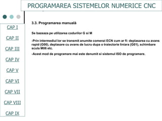 CAPI
CAPII
CAPIII
CAPV
CAP IV
CAPVI
CAPVII
3.3. Programarea manuală
Se bazeaza pe utilizarea codurilor G si M
-Prin intermediul lor se transmit anumite comenzi ECN cum ar fi: deplasarea cu avans
rapid (G00), deplasare cu avans de lucru dupa o traiectorie liniara (G01), schimbare
scula M06 etc.
-Acest mod de programare mai este denumit si sistemul ISO de programare.
CAPI
CAPII
CAPV
CAPVI
PROGRAMAREA SISTEMELOR NUMERICE CNC
CAP I
CAP II
CAP III
CAP IV
CAP V
CAP VI
CAP VII
CAP VIII
CAP IX
 