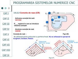 CAPI
CAPII
CAPIII
CAPV
CAP IV
CAPVI
CAPVII
3.6.2.2 Corectia de raza (CR)
Activarea corecţiei de rază:
G41/G42
D _ _ registrul în care se introduce
valoarea corecţiei
Anularea corecţiei de rază
G40/D0
Corecţia de rază : Fig.3.46.
Se utilizează pentru prelucrări cu periferia frezei. Nu se utilizează la operaţii de
burghiere, tarodare, filetare.
Fig.3.47.
PROGRAMAREA SISTEMELOR NUMERICE CNC
CAP I
CAP II
CAP III
CAP IV
CAP V
CAP VI
CAP VII
CAP VIII
CAP IX
 