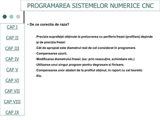 CAPI
CAPII
CAPIII
CAPV
CAP IV
CAPVI
CAPVII
• De ce corectia de raza?
-Precizia suprafeţei obţinute la prelucrarea cu periferia frezei (profilare) depinde
şi de precizia frezei:
-Cât de apropiat este diametrul real de cel considerat în programare.
-Compensarea uzurii;
-Modificarea diametrului frezei; (ex: prin reascuţire, schimbare etc.)
-Utilizarea unui singur program pentru degrosare si finisare;
-Compensarea unor abateri de la profilul obţinut, în raport cu cel teoretic
-Etc.
PROGRAMAREA SISTEMELOR NUMERICE CNC
CAP I
CAP II
CAP III
CAP IV
CAP V
CAP VI
CAP VII
CAP VIII
CAP IX
 