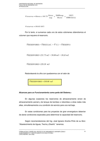 UNIVERSIDAD NACIONAL DE INGENIERIA
FACULTAD DE INGENIERIA CIVIL
INTRODUCCION
_____________________________________________________________________________________________________
litros
M
x
hora
seg
x
seg
litros
xhoraVreserva
1000
31
1
.3600
.
73.101=
363.38 MVreserva =
Por lo tanto, si sumamos cada uno de estos volúmenes obtendremos el
volumen que requiere el reservorio.
Redondeando la cifra con quedaremos con el valor de:
Alcances para un Funcionamiento como parte del Sistema.-
En algunas ocasiones los reservorios de almacenamiento sirven de
almacenamiento parcial y de tanque de bombeo o rebombeo a otras redes más
altas, simultáneamente a su condición de servicio para una red baja.
En estas condiciones para los proyectos de gran envergadura deberían
de darse condiciones especiales para determinar la capacidad del reservorio.
Según recomendaciones del Ing. José Ignacio Arocha Pinto de su libro:
“Abastecimiento de Aguas, Teoría y Diseño” tenemos:
_____________________________________________________________________________________________________
FORMULACION Y DISEÑO DEL PROYECTO DE SANEAMIENTO UNIPAMPA ZONA-9
ALMACENAMIENTO Y ABASTECIMIENTO DE AGUA POTABLE
LOPEZ MEDINA, Julio Cesar.
16
VRESERVORIO.= VREGULAC. + V C.I. + VRESERVA
VRESERVORIO=231.75 m3 + 50.00 m3 + 38.63 m3
VRESERVORIO=320.38 m3
VRESERVORIO.=330.00 m3
 