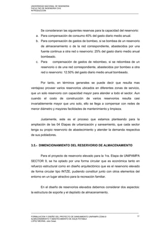 UNIVERSIDAD NACIONAL DE INGENIERIA
FACULTAD DE INGENIERIA CIVIL
INTRODUCCION
_____________________________________________________________________________________________________
Se consideraran las siguientes reservas para la capacidad del reservorio:
a. Para compensación de consumo 40% del gasto diario medio anual.
b. Para compensación de gastos de bombeo, si se bombea de un reservorio
de almacenamiento o de la red correspondiente, abastecidos por una
fuente continua a otra red o reservorio: 25% del gasto diario medio anual
bombeado.
c. Para compensación de gastos de rebombeo, si se rebombea de un
reservorio o de una red correspondiente, abastecidos por bombeo a otra
red o reservorio: 12.50% del gasto diario medio anual bombeado.
Por tanto, en términos generales se puede decir que resulta mas
ventajoso proveer varios reservorios ubicados en diferentes zonas de servicio,
que un solo reservorio con capacidad mayor para atender a todo el sector. Aun
cuando el costo de construcción de varios reservorios resulta casi
invariablemente mayor que uno solo, ello se llega a compensar con redes de
menor diámetro y mayores facilidades de mantenimiento y limpieza.
Justamente, este es el proceso que estamos planteando para la
ampliación de las 04 Etapas de urbanización y saneamiento, que cada sector
tenga su propio reservorio de abastecimiento y atender la demanda respectiva
de sus pobladores.
3.5.- DIMENCIONAMIENTO DEL RESERVORIO DE ALMACENAMIENTO
Para el proyecto de reservorio elevado para la 1ra. Etapa de UNIPAMPA
SECTOR 9, se ha optado por una forma circular que es económica tanto en
refuerzo estructural como en diseño arquitectónico que es el reservorio elevado
de forma circular tipo INTZE, pudiendo constituir junto con otros elementos del
entorno en un lugar atractivo para la recreación familiar.
En el diseño de reservorios elevados debemos considerar dos aspectos:
la estructura de soporte y el depósito de almacenamiento.
_____________________________________________________________________________________________________
FORMULACION Y DISEÑO DEL PROYECTO DE SANEAMIENTO UNIPAMPA ZONA-9
ALMACENAMIENTO Y ABASTECIMIENTO DE AGUA POTABLE
LOPEZ MEDINA, Julio Cesar.
17
 