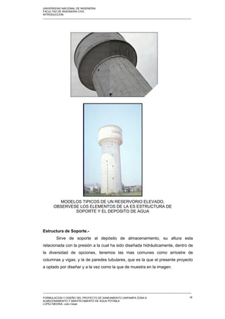 UNIVERSIDAD NACIONAL DE INGENIERIA
FACULTAD DE INGENIERIA CIVIL
INTRODUCCION
_____________________________________________________________________________________________________
Estructura de Soporte.-
Sirve de soporte al depósito de almacenamiento, su altura esta
relacionada con la presión a la cual ha sido diseñada hidráulicamente, dentro de
la diversidad de opciones, tenemos las mas comunes como arriostre de
columnas y vigas; y la de paredes tubulares, que es la que el presente proyecto
a optado por diseñar y a la vez como la que de muestra en la imagen.
_____________________________________________________________________________________________________
FORMULACION Y DISEÑO DEL PROYECTO DE SANEAMIENTO UNIPAMPA ZONA-9
ALMACENAMIENTO Y ABASTECIMIENTO DE AGUA POTABLE
LOPEZ MEDINA, Julio Cesar.
18
MODELOS TIPICOS DE UN RESERVORIO ELEVADO,
OBSERVESE LOS ELEMENTOS DE LA ES ESTRUCTURA DE
SOPORTE Y EL DEPOSITO DE AGUA
 