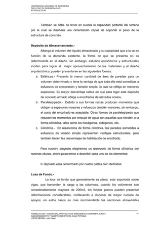 UNIVERSIDAD NACIONAL DE INGENIERIA
FACULTAD DE INGENIERIA CIVIL
INTRODUCCION
_____________________________________________________________________________________________________
También se debe de tener en cuenta la capacidad portante del terreno
por la cual se diseñara una cimentación capaz de soportar el peso de la
estructura de concreto.
Depósito de Almacenamiento.-
Alberga el volumen del líquido almacenado y su capacidad que a la ve es
función de la demanda existente, la forma en que se presenta no es
determinante en el diseño, sin embargo, estudios económicos y estructurales
inciden para lograr el mejor aprovechamiento de los materiales y el diseño
arquitectónico, pueden presentarse en las siguientes formas:
a. Esféricas.- Presenta la menor cantidad de área de paredes para un
volumen determinado y tiene la ventaja de que toda ella está sometidas a
esfuerzos de compresión y tensión simple, lo cual se refleja en menores
espesores. Su mayor desventaja radica en que para logar este deposito
de concreto armado obliga a encofrados de elevados costos.
b. Paralelepípedo.- Debido a sus formas rectas producen momentos que
obligan a espesores mayores y refuerzos también mayores, sin embargo,
el costo del encofrado es aceptable. Otras formas de paralelepípedo que
reducen los momentos por empuje de agua son aquellas que tienden a la
forma cilíndrica, tales como los hexágonos, octágonos, etc.
c. Cilíndrica.- En reservorios de forma cilíndrica, las paredes sometidas a
esfuerzos de tensión simple representan ventajas estructurales, pero
también tienen las desventajas de habilitación de encofrado.
Para nuestro proyecto elegiremos un reservorio de forma cilíndrica por
razones obvias, ahora pasaremos a describir cada uno de los elementos:
El deposito esta conformado por cuatro partes bien definidas:
Losa de Fondo.-
La losa de fondo que generalmente es plana, esta soportada sobre
vigas, que transmiten la carga a las columnas, cuando los volúmenes son
considerablemente mayores de 200m3, los fondos planos pueden presentar
deformaciones considerables, conllevando a disponer de mayor numero de
apoyos; en estos casos es mas recomendable las secciones abovedadas
_____________________________________________________________________________________________________
FORMULACION Y DISEÑO DEL PROYECTO DE SANEAMIENTO UNIPAMPA ZONA-9
ALMACENAMIENTO Y ABASTECIMIENTO DE AGUA POTABLE
LOPEZ MEDINA, Julio Cesar.
19
 