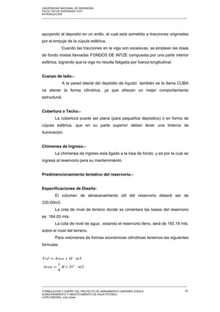 UNIVERSIDAD NACIONAL DE INGENIERIA
FACULTAD DE INGENIERIA CIVIL
INTRODUCCION
_____________________________________________________________________________________________________
apoyando al deposito en un anillo, el cual esta sometido a tracciones originadas
por el empuje de la cúpula esférica.
Cuando las tracciones en la viga son excesivas, se emplean las losas
de fondo mixtas llamadas FONDOS DE INTZE compuesta por una parte interior
esférica, logrando que la viga no resulte fatigada por fuerza longitudinal.
Cuerpo de lado.-
A la pared lateral del depósito de líquido también se le llama CUBA
va atener la forma cilíndrica, ya que ofrecen un mejor comportamiento
estructural.
Cobertura o Techo.-
La cobertura puede ser plana (para pequeños depósitos) o en forma de
cúpula esférica, que en su parte superior deben tener una linterna de
iluminación.
Chimenea de Ingreso.-
La chimenea de ingreso esta ligada a la losa de fondo, y es por la cual se
ingresa al reservorio para su mantenimiento.
Predimencionamiento tentativo del reservorio.-
Especificaciones de Diseño:
El volumen de almacenamiento útil del reservorio deberá ser de
330.00m3.
La cota de nivel de terreno donde se cimentara las bases del reservorio
es: 164.00 mts.
La cota de nivel de agua , estando el reservorio lleno, será de 193.18 mts.
sobre el nivel del terreno.
Para volúmenes de formas económicas cilíndricas tenemos las siguientes
formulas:
.2
4
1
.3
2
mDxArea
mHxAreaVol
π=
=
_____________________________________________________________________________________________________
FORMULACION Y DISEÑO DEL PROYECTO DE SANEAMIENTO UNIPAMPA ZONA-9
ALMACENAMIENTO Y ABASTECIMIENTO DE AGUA POTABLE
LOPEZ MEDINA, Julio Cesar.
20
 