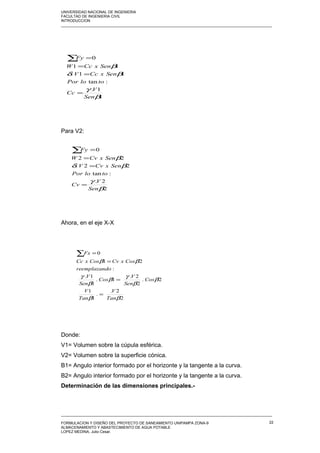 UNIVERSIDAD NACIONAL DE INGENIERIA
FACULTAD DE INGENIERIA CIVIL
INTRODUCCION
_____________________________________________________________________________________________________
Para V2:
Ahora, en el eje X-X
Donde:
V1= Volumen sobre la cúpula esférica.
V2= Volumen sobre la superficie cónica.
B1= Angulo interior formado por el horizonte y la tangente a la curva.
B2= Angulo interior formado por el horizonte y la tangente a la curva.
Determinación de las dimensiones principales.-
_____________________________________________________________________________________________________
FORMULACION Y DISEÑO DEL PROYECTO DE SANEAMIENTO UNIPAMPA ZONA-9
ALMACENAMIENTO Y ABASTECIMIENTO DE AGUA POTABLE
LOPEZ MEDINA, Julio Cesar.
22
1
1.
:tan
11.
11
0
β
γ
βδ
β
Sen
V
Cc
toloPor
SenxCcV
SenxCcW
Fy
=
=
=
=∑
2
2.
:tan
22.
22
0
β
γ
βδ
β
Sen
V
Cv
toloPor
SenxCvV
SenxCvW
Fy
=
=
=
=∑
2
2.
.
1
1
2.
2
2.
1.
1
1.
:
21
0
ββ
β
β
γ
β
β
γ
ββ
Tan
V
Tan
V
Cos
Sen
V
Cos
Sen
V
doreemplazan
CosxCvCosxCc
Fx
=
=
=
=∑
 