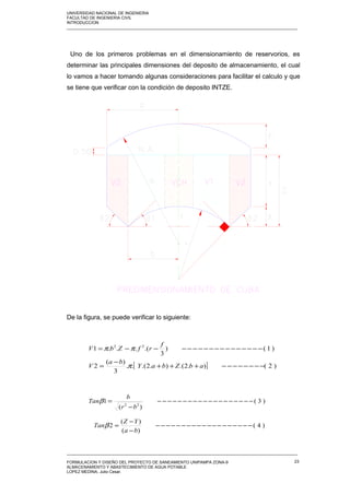 UNIVERSIDAD NACIONAL DE INGENIERIA
FACULTAD DE INGENIERIA CIVIL
INTRODUCCION
_____________________________________________________________________________________________________
Uno de los primeros problemas en el dimensionamiento de reservorios, es
determinar las principales dimensiones del deposito de almacenamiento, el cual
lo vamos a hacer tomando algunas consideraciones para facilitar el calculo y que
se tiene que verificar con la condición de deposito INTZE.
De la figura, se puede verificar lo siguiente:
_____________________________________________________________________________________________________
FORMULACION Y DISEÑO DEL PROYECTO DE SANEAMIENTO UNIPAMPA ZONA-9
ALMACENAMIENTO Y ABASTECIMIENTO DE AGUA POTABLE
LOPEZ MEDINA, Julio Cesar.
23
[ ] )2().2.().2.(..
3
)(
2
)1()
3
.(...1 22
−−−−−−−−+++
−
=
−−−−−−−−−−−−−−−−−=
abZbaY
ba
V
f
rfZbV
π
ππ
)3(
)(
1 22
−−−−−−−−−−−−−−−−−−−
−
=
br
b
Tanβ
)4(
)(
)(
2 −−−−−−−−−−−−−−−−−−−
−
−
=
ba
YZ
Tanβ
 