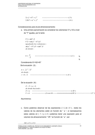 UNIVERSIDAD NACIONAL DE INGENIERIA
FACULTAD DE INGENIERIA CIVIL
INTRODUCCION
_____________________________________________________________________________________________________
Consideraciones para el pre-dimensionamiento:
a. Una primera aproximación es considerar los volúmenes V1 y V2 a nivel
de “Y” iguales, por lo tanto:
b.
b.
Considerando ß1=ß2=45°
De la ecuación (3) :
De la ecuación (4) :
Asumiremos:
c. Como podemos observar de las expresiones ( I ) al ( V ) , todos los
valores de los elementos están en función de “ a ”, si reemplazamos
estos valores en ( 1 ) y ( 2 ) podemos tener una expresión para el
volumen de almacenamiento “ VR ” en función de “ a ”, así:
_____________________________________________________________________________________________________
FORMULACION Y DISEÑO DEL PROYECTO DE SANEAMIENTO UNIPAMPA ZONA-9
ALMACENAMIENTO Y ABASTECIMIENTO DE AGUA POTABLE
LOPEZ MEDINA, Julio Cesar.
24
)6(..2
)5(..2
22
22
−−−−−−−−−−−−−−−−−−−+=
−−−−−−−−−−−−−−−−−−−+=
faFR
fbfr
:
..)..(
:
)..(2
..1
222
22
2
dondede
ZbZba
volumeneslosigualando
ZbaV
ZbV
ππ
π
π
=−
−=
=
)(
2
I
a
b −−−−−−−−−−−−−−−−−−−−−−−−−−=
)(2.
:
( 22
IIbr
dondede
brb
−−−−−−−−−−−−−−−−−−−−−−−−−−=
−=
)(
)(
:
IVbY
IIIaZ
haciendodondede
baYZ
−−−−−−−−−−−−−−−−−−−−−−−−−−−−=
−−−−−−−−−−−−−−−−−−−−−−−−−−−−=
−=−
)( Vbaf −−−−−−−−−−−−−−−−−−−−−−−−−−=
21 VVVR +=
 