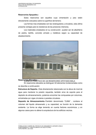 UNIVERSIDAD NACIONAL DE INGENIERIA
FACULTAD DE INGENIERIA CIVIL
INTRODUCCION
_____________________________________________________________________________________________________
Reservorios Apoyados.-
Estos reservorios son aquellos cuya cimentación y piso están
directamente colocados sobre la superficie del terreno.
Las formas mas empleadas son las rectangulares y circulares, esta ultima
presenta ventajas para la resistencia de las presiones interiores.
Los materiales empleados en su construcción pueden ser de albañilería
de piedra, ladrillo, concreto armado y metálicos según su capacidad de
abastecimiento.
Reservorios Elevados.-
En reservorios elevados se distinguen 02 elementos fundamentales como
se describe a continuación:
Estructura de Soporte.- Esta directamente relacionada con la altura de nivel de
agua para mantener la presión requerida, también sirve de soporte para el
depósito de almacenamiento, podemos encontrar las compuestas por columnas,
arriostradas por vigas circulares o paredes circulares.
Deposito de Almacenamiento.-También denominado “CUBA” , contiene el
volumen del liquido almacenado y su capacidad, es función de la demanda
existente. La forma se elige teniendo en cuenta factores económicos, y en
algunos casos para no alterar la arquitectura de los edificios vecinos.
_____________________________________________________________________________________________________
FORMULACION Y DISEÑO DEL PROYECTO DE SANEAMIENTO UNIPAMPA ZONA-9
ALMACENAMIENTO Y ABASTECIMIENTO DE AGUA POTABLE
LOPEZ MEDINA, Julio Cesar.
7
EJEMPLO PRÁCTICO DE UN RESERVORIO APOYADO-MALA
 