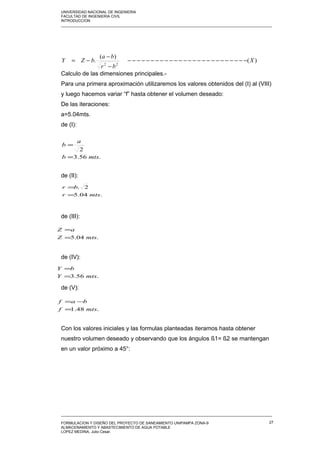 UNIVERSIDAD NACIONAL DE INGENIERIA
FACULTAD DE INGENIERIA CIVIL
INTRODUCCION
_____________________________________________________________________________________________________
Calculo de las dimensiones principales.-
Para una primera aproximación utilizaremos los valores obtenidos del (I) al (VIII)
y luego hacemos variar “f” hasta obtener el volumen deseado:
De las iteraciones:
a=5.04mts.
de (I):
de (II):
de (III):
de (IV):
de (V):
Con los valores iniciales y las formulas planteadas iteramos hasta obtener
nuestro volumen deseado y observando que los ángulos ß1= ß2 se mantengan
en un valor próximo a 45°:
_____________________________________________________________________________________________________
FORMULACION Y DISEÑO DEL PROYECTO DE SANEAMIENTO UNIPAMPA ZONA-9
ALMACENAMIENTO Y ABASTECIMIENTO DE AGUA POTABLE
LOPEZ MEDINA, Julio Cesar.
27
)(
)(
.
22
X
br
ba
bZY −−−−−−−−−−−−−−−−−−−−−−−−−−
−
−
−=
.56.3
2
mtsb
a
b
=
=
.04.5
2.
mtsr
br
=
=
.04.5 mtsZ
aZ
=
=
.56.3 mtsY
bY
=
=
.48.1 mtsf
baf
=
−=
 