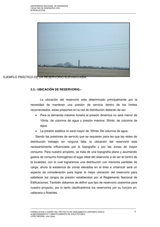 UNIVERSIDAD NACIONAL DE INGENIERIA
FACULTAD DE INGENIERIA CIVIL
INTRODUCCION
_____________________________________________________________________________________________________
3.3.- UBICACIÓN DE RESERVORIO.-
La ubicación del reservorio esta determinado principalmente por la
necesidad de mantener una presión de servicio dentro de los límites
recomendados, estas presiones en la red de distribución deberán de ser:
• Para la demanda máxima horaria la presión dinámica no será menor de
10mts. de columna de agua y presión máxima: 50mts. de columna de
agua.
• La presión estática no será mayor de 50mts. De columna de agua.
Siendo las presiones de servicio que se requieren para las que las redes de
distribución trabajen sin ninguna falla, la ubicación del reservorio esta
necesariamente influenciada por la topografía y por las zonas de mayor
consumo. Para nuestro proyecto, se trata de una topografía plana y asumiendo
gastos de consumo homogéneo el lugar ideal del reservorio a de ser el centro de
la localidad, con lo cual lograremos una distribución con menores perdidas de
carga, ahora la existencia de zonas elevadas en el área a urbanizar será un
aspecto de consideración para lograr la mejor ubicación del reservorio para
satisfacer los rangos de presión establecidos por el Reglamento Nacional de
Edificaciones, También debemos de definir que tipo de reservorio usaremos para
nuestro proyecto, por lo tanto clasificaremos los reservorios por su funcion en:
cabecera y flotantes.
_____________________________________________________________________________________________________
FORMULACION Y DISEÑO DEL PROYECTO DE SANEAMIENTO UNIPAMPA ZONA-9
ALMACENAMIENTO Y ABASTECIMIENTO DE AGUA POTABLE
LOPEZ MEDINA, Julio Cesar.
8
EJEMPLO PRÁCTICO DE UN RESERVORIO ELEVADO-ASIA
 