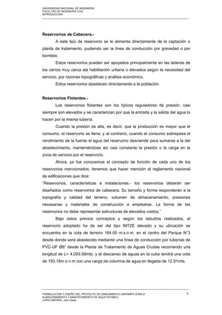 UNIVERSIDAD NACIONAL DE INGENIERIA
FACULTAD DE INGENIERIA CIVIL
INTRODUCCION
_____________________________________________________________________________________________________
Reservorios de Cabecera.-
A este tipo de reservorio se le alimenta directamente de la captación o
planta de tratamiento, pudiendo ser la línea de conducción por gravedad o por
bombeo.
Estos reservorios pueden ser apoyados principalmente en las laderas de
los cerros muy cerca ala habilitación urbana o elevados según la necesidad del
servicio, por razones topográficas y análisis económico.
Estos reservorios abastecen directamente a la población.
Reservorios Flotantes.-
Los reservorios flotantes son los típicos reguladores de presión, casi
siempre son elevados y se caracterizan por que la entrada y la salida del agua lo
hacen por la misma tubería.
Cuando la presión es alta, es decir, que la producción es mayor que el
consumo, el reservorio se llena; y al contrario, cuando el consumo sobrepasa el
rendimiento de la fuente el agua del reservorio desciende para sumarse a la del
abastecimiento, manteniéndose así casi constante la presión o la carga en la
zona de servicio por el reservorio.
Ahora, ya fue conocemos el concepto de función de cada uno de los
reservorios mencionados, tenemos que hacer mención al reglamento nacional
de edificaciones que dice:
“Reservorios, características e instalaciones.- los reservorios deberán ser
diseñados como reservorios de cabecera. Su tamaño y forma responderán a la
topografía y calidad del terreno, volumen de almacenamiento, presiones
necesarias y materiales de construcción a emplearse. La forma de los
reservorios no debe representar estructuras de elevados costos.”
Bajo estos previos conceptos y según los estudios realizados, el
reservorio adoptado ha de ser del tipo INTZE elevado y su ubicación se
encuentra en la cota de terreno 164.00 m.s.n.m. en el centro del Parque N°3
desde donde será abastecido mediante una línea de conducción por tuberías de
PVC-UF Ø6” desde la Planta de Tratamiento de Aguas Crudas recorriendo una
longitud de L= 4,093.58mts. y el descanso de aguas en la cuba tendrá una cota
de 193.18m s n m con una carga de columna de agua en llegada de 12.91mts.
_____________________________________________________________________________________________________
FORMULACION Y DISEÑO DEL PROYECTO DE SANEAMIENTO UNIPAMPA ZONA-9
ALMACENAMIENTO Y ABASTECIMIENTO DE AGUA POTABLE
LOPEZ MEDINA, Julio Cesar.
9
 