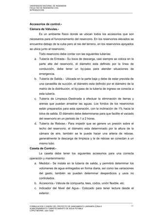 UNIVERSIDAD NACIONAL DE INGENIERIA
FACULTAD DE INGENIERIA CIVIL
INTRODUCCION
_____________________________________________________________________________________________________
Accesorios de control.-
Cámara de Válvulas.-
Es un ambiente físico donde se ubican todos los accesorios que son
necesarios para el funcionamiento del reservorio. En los reservorios elevados se
encuentra debajo de la cuba pero al ras del terreno, en los reservorios apoyados
se ubica junto al reservorio.
Todo reservorio debe contar con las siguientes tuberías:
a. Tubería de Entrada.- Su boca de descarga, casi siempre se coloca en la
parte alta del reservorio, el diámetro esta definido por la línea de
conducción, debe tener un by-pass para atender situaciones de
emergencia.
b. Tubería de Salida.- Ubicada en la parte baja y debe de estar prevista de
una canastilla de succión, el diámetro esta definido por el diámetro de la
matriz de la distribución, el by-pass de la tubería de ingreso se conecta a
esta tubería.
c. Tubería de Limpieza.-Destinada a efectuar la eliminación de tierras y
arenas que puedan arrastrar las aguas. Los fondos de los reservorios
están preparados para esta operación, con la inclinación de 1% hacia la
tolva de salida. El diámetro debe determinarse para que facilite el vaciado
del reservorio en un periodo de 1 a 2 horas.
d. Tubería de Rebose.- Para impedir que se genere un presión sobre el
techo del reservorio, el diámetro esta determinado por la altura de la
cámara de aire, también se le puede hacer una arteria de rebose,
generalmente la descarga de limpieza y la de rebose se conectan a un
mismo tubo.
Caseta de Control.-
La caseta debe tener los siguientes accesorios para una correcta
operación y mantenimiento:
a. Medidor.- Se instala en la tubería de salida, y permitirá determinar los
volúmenes de agua entregados en forma diaria, así como las variaciones
del gasto, también se pueden determinar desperdicios y usos no
controlados.
b. Accesorios.- Válvula de compuerta, tees, codos, unión flexible, etc.
c. Indicador del Nivel del Agua.- Colocado para tener lectura desde el
exterior.
_____________________________________________________________________________________________________
FORMULACION Y DISEÑO DEL PROYECTO DE SANEAMIENTO UNIPAMPA ZONA-9
ALMACENAMIENTO Y ABASTECIMIENTO DE AGUA POTABLE
LOPEZ MEDINA, Julio Cesar.
11
 