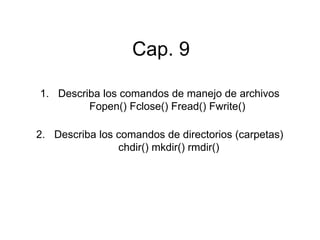 Cap. 9
1. Describa los comandos de manejo de archivos
Fopen() Fclose() Fread() Fwrite()
2. Describa los comandos de directorios (carpetas)
chdir() mkdir() rmdir()
 